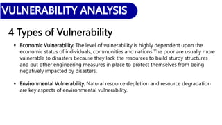4 Types of Vulnerability
 Economic Vulnerability. The level of vulnerability is highly dependent upon the
economic status of individuals, communities and nations The poor are usually more
vulnerable to disasters because they lack the resources to build sturdy structures
and put other engineering measures in place to protect themselves from being
negatively impacted by disasters.
 Environmental Vulnerability. Natural resource depletion and resource degradation
are key aspects of environmental vulnerability.
 