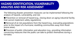The following disaster prevention measures can be implemented following the
analysis of hazards, vulnerability, and risk:
■ Prevention or removal of hazard (e.g., closing down an aging industrial facility
that cannot implement safety regulations).
■ Removal of at-risk populations from the hazard (e.g., evacuating populations
prior to the impact of a hurricane; resettling communities away from flood-
prone areas).
■ Provision of public information and education (e.g., providing information
concerning measures that the public can take to protect themselves during a
tornado).
 
