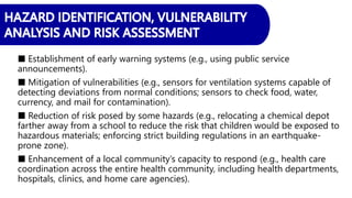 ■ Establishment of early warning systems (e.g., using public service
announcements).
■ Mitigation of vulnerabilities (e.g., sensors for ventilation systems capable of
detecting deviations from normal conditions; sensors to check food, water,
currency, and mail for contamination).
■ Reduction of risk posed by some hazards (e.g., relocating a chemical depot
farther away from a school to reduce the risk that children would be exposed to
hazardous materials; enforcing strict building regulations in an earthquake-
prone zone).
■ Enhancement of a local community’s capacity to respond (e.g., health care
coordination across the entire health community, including health departments,
hospitals, clinics, and home care agencies).
 