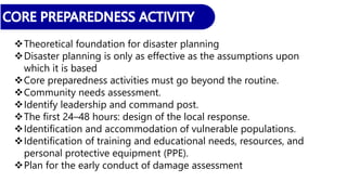 Theoretical foundation for disaster planning
Disaster planning is only as effective as the assumptions upon
which it is based
Core preparedness activities must go beyond the routine.
Community needs assessment.
Identify leadership and command post.
The first 24–48 hours: design of the local response.
Identification and accommodation of vulnerable populations.
Identification of training and educational needs, resources, and
personal protective equipment (PPE).
Plan for the early conduct of damage assessment
 