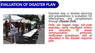 Essential step in disaster planning
and preparedness is evaluation for
effectiveness and completeness
through Disaster Drills.
Drills are staged large, full-scale
exercises, using moulaged victims
and resources to assess
communication protocols,
notification procedures, and as
stipulated in the disaster response
plan.
 