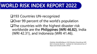 193 Countries UN-recognized
Over 99 percent of the world’s population
The countries with the highest disaster risk
worldwide are the Philippines (WRI 46.82), India
(WRI 42.31), and Indonesia (WRI 41.46).
Publisher WorldRiskReport 2022 Bündnis Entwicklung Hilft
Ruhr University Bochum – Institute for International Law of
Peace and Armed Conflict (IFHV)
 