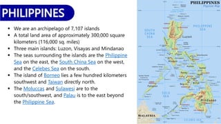  We are an archipelago of 7,107 islands
 A total land area of approximately 300,000 square
kilometers (116,000 sq. miles)
 Three main islands: Luzon, Visayas and Mindanao
 The seas surrounding the islands are the Philippine
Sea on the east, the South China Sea on the west,
and the Celebes Sea on the south.
 The island of Borneo lies a few hundred kilometers
southwest and Taiwan directly north.
 The Moluccas and Sulawesi are to the
south/southwest, and Palau is to the east beyond
the Philippine Sea.
 