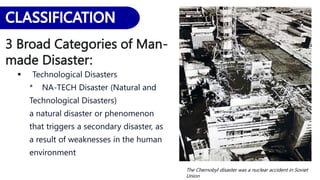 3 Broad Categories of Man-
made Disaster:
 Technological Disasters
* NA-TECH Disaster (Natural and
Technological Disasters)
a natural disaster or phenomenon
that triggers a secondary disaster, as
a result of weaknesses in the human
environment
The Chernobyl disaster was a nuclear accident in Soviet
Union
 