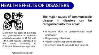 The major causes of communicable
disease in disasters can be
categorized into four areas:
 Infections due to contaminated food
and water
 Respiratory infections
 Vector and insect-borne diseases
 Infections due to wounds and injuries.
More than 400 cases of diarrhoea
and gastroenteritis in typhoon-
affected areas due to ST Rai, with
141 health facilities damaged by
the storm, according to
Philippine Government agencies
https://reliefweb.int/
 