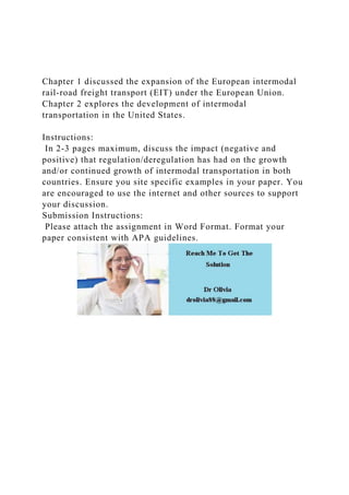 Chapter 1 discussed the expansion of the European intermodal
rail-road freight transport (EIT) under the European Union.
Chapter 2 explores the development of intermodal
transportation in the United States.
Instructions:
In 2-3 pages maximum, discuss the impact (negative and
positive) that regulation/deregulation has had on the growth
and/or continued growth of intermodal transportation in both
countries. Ensure you site specific examples in your paper. You
are encouraged to use the internet and other sources to support
your discussion.
Submission Instructions:
Please attach the assignment in Word Format. Format your
paper consistent with APA guidelines.
 