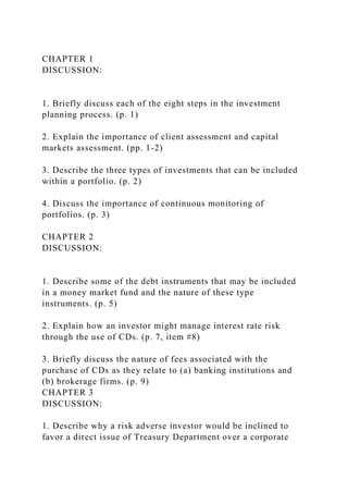 CHAPTER 1
DISCUSSION:
1. Briefly discuss each of the eight steps in the investment
planning process. (p. 1)
2. Explain the importance of client assessment and capital
markets assessment. (pp. 1-2)
3. Describe the three types of investments that can be included
within a portfolio. (p. 2)
4. Discuss the importance of continuous monitoring of
portfolios. (p. 3)
CHAPTER 2
DISCUSSION:
1. Describe some of the debt instruments that may be included
in a money market fund and the nature of these type
instruments. (p. 5)
2. Explain how an investor might manage interest rate risk
through the use of CDs. (p. 7, item #8)
3. Briefly discuss the nature of fees associated with the
purchase of CDs as they relate to (a) banking institutions and
(b) brokerage firms. (p. 9)
CHAPTER 3
DISCUSSION:
1. Describe why a risk adverse investor would be inclined to
favor a direct issue of Treasury Department over a corporate
 