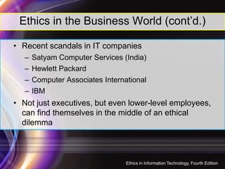 Ethics in the Business World (cont’d.)
• Recent scandals in IT companies
– Satyam Computer Services (India)
– Hewlett Packard
– Computer Associates International
– IBM
• Not just executives, but even lower-level employees,
can find themselves in the middle of an ethical
dilemma
10
Ethics in Information Technology, Fourth Edition
 