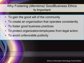 Why Fostering (Membina) GoodBusiness Ethics
Is Important
• To gain the good will of the community
• To create an organization that operates consistently
• To foster good business practices
• To protect organization/employees from legal action
11
• To protect organization/employees from legal action
• To avoid unfavorable publicity
Ethics in Information Technology, Fourth Edition
 