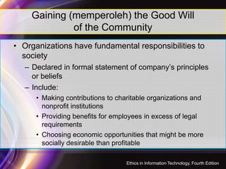 Gaining (memperoleh) the Good Will
of the Community
• Organizations have fundamental responsibilities to
society
– Declared in formal statement of company’s principles
or beliefs
– Include:
12
– Include:
• Making contributions to charitable organizations and
nonprofit institutions
• Providing benefits for employees in excess of legal
requirements
• Choosing economic opportunities that might be more
socially desirable than profitable
Ethics in Information Technology, Fourth Edition
 