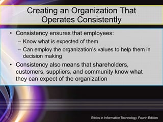 Creating an Organization That
Operates Consistently
• Consistency ensures that employees:
– Know what is expected of them
– Can employ the organization’s values to help them in
decision making
• Consistency also means that shareholders,
customers, suppliers, and community know what
they can expect of the organization
14
Ethics in Information Technology, Fourth Edition
 