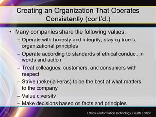 Creating an Organization That Operates
Consistently (cont’d.)
• Many companies share the following values:
– Operate with honesty and integrity, staying true to
organizational principles
– Operate according to standards of ethical conduct, in
words and action
15
words and action
– Treat colleagues, customers, and consumers with
respect
– Strive (bekerja keras) to be the best at what matters
to the company
– Value diversity
– Make decisions based on facts and principles
Ethics in Information Technology, Fourth Edition
 