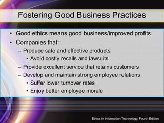 Fostering Good Business Practices
• Good ethics means good business/improved profits
• Companies that:
– Produce safe and effective products
• Avoid costly recalls and lawsuits• Avoid costly recalls and lawsuits
– Provide excellent service that retains customers
– Develop and maintain strong employee relations
• Suffer lower turnover rates
• Enjoy better employee morale
16
Ethics in Information Technology, Fourth Edition
 