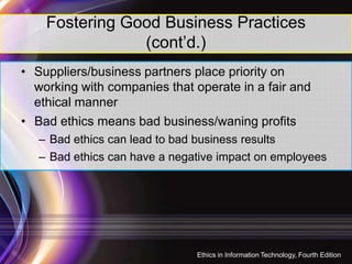 Fostering Good Business Practices
(cont’d.)
• Suppliers/business partners place priority on
working with companies that operate in a fair and
ethical manner
• Bad ethics means bad business/waning profits
17
– Bad ethics can lead to bad business results
– Bad ethics can have a negative impact on employees
Ethics in Information Technology, Fourth Edition
 