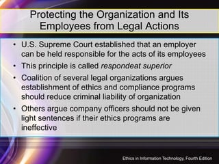 Protecting the Organization and Its
Employees from Legal Actions
• U.S. Supreme Court established that an employer
can be held responsible for the acts of its employees
• This principle is called respondeat superior
• Coalition of several legal organizations argues• Coalition of several legal organizations argues
establishment of ethics and compliance programs
should reduce criminal liability of organization
• Others argue company officers should not be given
light sentences if their ethics programs are
ineffective
18
Ethics in Information Technology, Fourth Edition
 