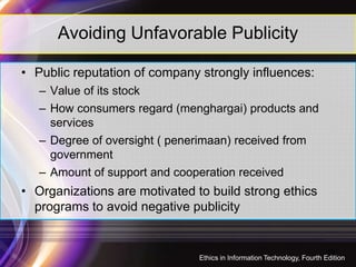 Avoiding Unfavorable Publicity
• Public reputation of company strongly influences:
– Value of its stock
– How consumers regard (menghargai) products and
services
– Degree of oversight ( penerimaan) received from
government
– Amount of support and cooperation received
• Organizations are motivated to build strong ethics
programs to avoid negative publicity
19
Ethics in Information Technology, Fourth Edition
 