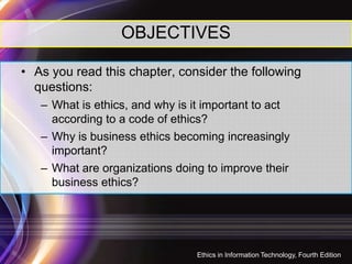 OBJECTIVES
• As you read this chapter, consider the following
questions:
– What is ethics, and why is it important to act
according to a code of ethics?
– Why is business ethics becoming increasingly– Why is business ethics becoming increasingly
important?
– What are organizations doing to improve their
business ethics?
Ethics in Information Technology, Fourth Edition
2
 