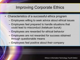 Improving Corporate Ethics
• Characteristics of a successful ethics program
– Employees willing to seek advice about ethical issues
– Employees feel prepared to handle situations that
could lead to misconduct (kelakuan buruk)
– Employees are rewarded for ethical behavior
– Employees are not rewarded for success obtained
through questionable means
– Employees feel positive about their company
20
Ethics in Information Technology, Fourth Edition
 