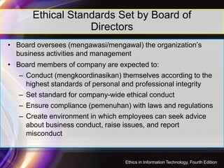 Ethical Standards Set by Board of
Directors
• Board oversees (mengawasi/mengawal) the organization’s
business activities and management
• Board members of company are expected to:
– Conduct (mengkoordinasikan) themselves according to the
highest standards of personal and professional integrityhighest standards of personal and professional integrity
– Set standard for company-wide ethical conduct
– Ensure compliance (pemenuhan) with laws and regulations
– Create environment in which employees can seek advice
about business conduct, raise issues, and report
misconduct
22
Ethics in Information Technology, Fourth Edition
 