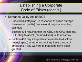 • Sarbanes-Oxley Act of 2002
– Enacted (Ditetapkan) in response to public outrage
(kemarahan publik)over several major accounting
scandals
– Section 404 requires that the CEO and CFO sign any
Establishing a Corporate
Code of Ethics (cont’d.)
– Section 404 requires that the CEO and CFO sign any
SEC filing to attest (membuktikan) to its accuracy
– Section 406 requires public companies to disclose
(menyingkap) whether or not they have a code of
ethics and if any waivers to that code have been
granted
24
Ethics in Information Technology, Fourth Edition
 