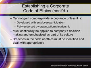 Establishing a Corporate
Code of Ethics (cont’d.)
– Cannot gain company-wide acceptance unless it is:
• Developed with employee participation
• Fully endorsed by organization’s leadership
– Must continually be applied to company’s decision
making and emphasized as part of its culturemaking and emphasized as part of its culture
– Breaches in the code of ethics must be identified and
dealt with appropriately
25
Ethics in Information Technology, Fourth Edition
 