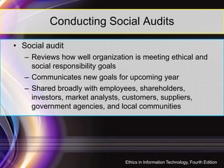 Conducting Social Audits
• Social audit
– Reviews how well organization is meeting ethical and
social responsibility goals
– Communicates new goals for upcoming year
27
– Shared broadly with employees, shareholders,
investors, market analysts, customers, suppliers,
government agencies, and local communities
Ethics in Information Technology, Fourth Edition
 