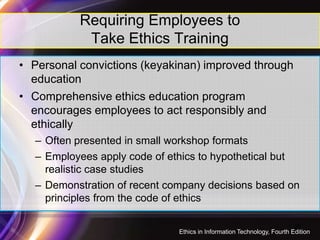 Requiring Employees to
Take Ethics Training
• Personal convictions (keyakinan) improved through
education
• Comprehensive ethics education program
encourages employees to act responsibly and
ethically
28
ethically
– Often presented in small workshop formats
– Employees apply code of ethics to hypothetical but
realistic case studies
– Demonstration of recent company decisions based on
principles from the code of ethics
Ethics in Information Technology, Fourth Edition
 