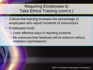 Requiring Employees to
Take Ethics Training (cont’d.)
• Critical that training increase the percentage of
employees who report incidents of misconduct
• Employees must:
– Learn effective ways of reporting incidents
– Be reassured their feedback will be acted on without
retaliation (pembalasan)
29
Ethics in Information Technology, Fourth Edition
 