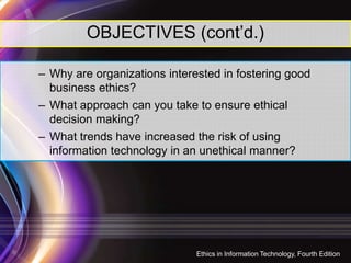 OBJECTIVES (cont’d.)
– Why are organizations interested in fostering good
business ethics?
– What approach can you take to ensure ethical
decision making?
– What trends have increased the risk of using– What trends have increased the risk of using
information technology in an unethical manner?
3
Ethics in Information Technology, Fourth Edition
 