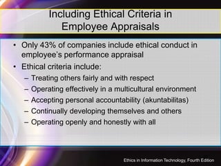 Including Ethical Criteria in
Employee Appraisals
• Only 43% of companies include ethical conduct in
employee’s performance appraisal
• Ethical criteria include:
– Treating others fairly and with respect
30
– Operating effectively in a multicultural environment
– Accepting personal accountability (akuntabilitas)
– Continually developing themselves and others
– Operating openly and honestly with all
Ethics in Information Technology, Fourth Edition
 