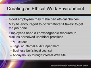 Creating an Ethical Work Environment
• Good employees may make bad ethical choices
• May be encouraged to do “whatever it takes” to get
the job done
• Employees need a knowledgeable resource to
31
• Employees need a knowledgeable resource to
discuss perceived unethical practices
– A manager
– Legal or Internal Audit Department
– Business Unit’s legal counsel
– Anonymously through internal Web site
Ethics in Information Technology, Fourth Edition
 