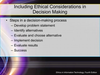 Including Ethical Considerations in
Decision Making
• Steps in a decision-making process
– Develop problem statement
– Identify alternatives
– Evaluate and choose alternative
– Implement decision
– Evaluate results
– Success
33
Ethics in Information Technology, Fourth Edition
 