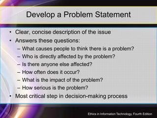 Develop a Problem Statement
• Clear, concise description of the issue
• Answers these questions:
– What causes people to think there is a problem?
– Who is directly affected by the problem?– Who is directly affected by the problem?
– Is there anyone else affected?
– How often does it occur?
– What is the impact of the problem?
– How serious is the problem?
• Most critical step in decision-making process
34
Ethics in Information Technology, Fourth Edition
 