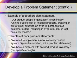 Develop a Problem Statement (cont’d.)
• Example of a good problem statement:
– “Our product supply organization is continually
running out of stock of finished products, creating an
out-of-stock situation on over 15 percent of our
customer orders, resulting in over $300,000 in lostcustomer orders, resulting in over $300,000 in lost
sales per month.”
• Examples of poor problem statements:
– “We need to implement a new inventory control
system.” (possible solution, not a problem statement)
– “We have a problem with finished product inventory.”
(not specific enough)
35
Ethics in Information Technology, Fourth Edition
 
