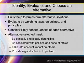 Identify, Evaluate, and Choose an
Alternative
• Enlist help to brainstorm alternative solutions
• Evaluate by weighing laws, guidelines, and
principles
• Consider likely consequences of each alternative• Consider likely consequences of each alternative
• Alternative selected must:
– Be ethically and legally defensible
– Be consistent with policies and code of ethics
– Take into account impact on others
– Provide a good solution to problem
36
Ethics in Information Technology, Fourth Edition
 