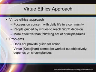Virtue Ethics Approach
• Virtue ethics approach
– Focuses on concern with daily life in a community
– People guided by virtues to reach “right” decision
– More effective than following set of principles/rules
• Problems
– Does not provide guide for action
– Virtue (Kebajikan) cannot be worked out objectively;
depends on circumstances
38
Ethics in Information Technology, Fourth Edition
 