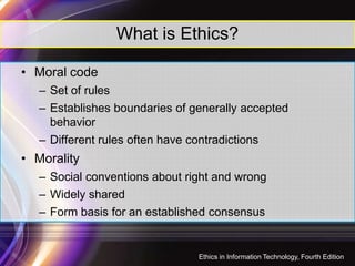 What is Ethics?
• Moral code
– Set of rules
– Establishes boundaries of generally accepted
behavior
4
– Different rules often have contradictions
• Morality
– Social conventions about right and wrong
– Widely shared
– Form basis for an established consensus
Ethics in Information Technology, Fourth Edition
 