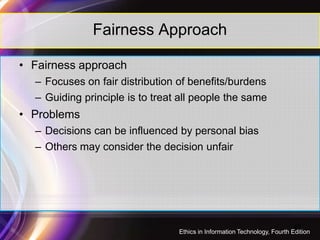 Fairness Approach
• Fairness approach
– Focuses on fair distribution of benefits/burdens
– Guiding principle is to treat all people the same
• Problems• Problems
– Decisions can be influenced by personal bias
– Others may consider the decision unfair
40
Ethics in Information Technology, Fourth Edition
 