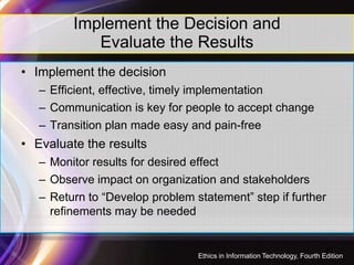 Implement the Decision and
Evaluate the Results
• Implement the decision
– Efficient, effective, timely implementation
– Communication is key for people to accept change
– Transition plan made easy and pain-free
• Evaluate the results
– Monitor results for desired effect
– Observe impact on organization and stakeholders
– Return to “Develop problem statement” step if further
refinements may be needed
42
Ethics in Information Technology, Fourth Edition
 