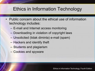 Ethics in Information Technology
• Public concern about the ethical use of information
technology includes:
– E-mail and Internet access monitoring
– Downloading in violation of copyright laws
43
– Unsolicited (tidak diminta) e-mail (spam)
– Hackers and identify theft
– Students and plagiarism
– Cookies and spyware
Ethics in Information Technology, Fourth Edition
 