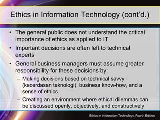 Ethics in Information Technology (cont’d.)
• The general public does not understand the critical
importance of ethics as applied to IT
• Important decisions are often left to technical
experts
• General business managers must assume greater
responsibility for these decisions by:
– Making decisions based on technical savvy
(kecerdasan teknologi), business know-how, and a
sense of ethics
– Creating an environment where ethical dilemmas can
be discussed openly, objectively, and constructively
44
Ethics in Information Technology, Fourth Edition
 