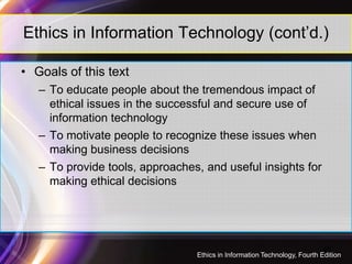 Ethics in Information Technology (cont’d.)
• Goals of this text
– To educate people about the tremendous impact of
ethical issues in the successful and secure use of
information technology
– To motivate people to recognize these issues when– To motivate people to recognize these issues when
making business decisions
– To provide tools, approaches, and useful insights for
making ethical decisions
45
Ethics in Information Technology, Fourth Edition
 