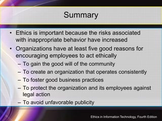 Summary
• Ethics is important because the risks associated
with inappropriate behavior have increased
• Organizations have at least five good reasons for
encouraging employees to act ethically
– To gain the good will of the community
– To create an organization that operates consistently
– To foster good business practices
– To protect the organization and its employees against
legal action
– To avoid unfavorable publicity
46
Ethics in Information Technology, Fourth Edition
 