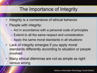 The Importance of Integrity
• Integrity is a cornerstone of ethical behavior
• People with integrity:
– Act in accordance with a personal code of principles
– Extend to all the same respect and consideration
7
– Extend to all the same respect and consideration
– Apply the same moral standards in all situations
• Lack of integrity emerges if you apply moral
standards differently according to situation or people
involved
• Many ethical dilemmas are not as simple as right
versus wrong
Ethics in Information Technology, Fourth Edition
 