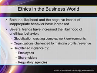 Ethics in the Business World
• Both the likelihood and the negative impact of
inappropriate behavior have increased
• Several trends have increased the likelihood of
unethical behavior:
– Globalization creating complex work environments
– Organizations challenged to maintain profits / revenue
– Heightened vigilance by:
• Employees
• Shareholders
• Regulatory agencies
9
Ethics in Information Technology, Fourth Edition
 