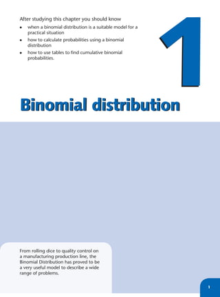 1
After studying this chapter you should know
•   when a binomial distribution is a suitable model for a
    practical situation
•   how to calculate probabilities using a binomial
    distribution
•   how to use tables to ﬁnd cumulative binomial
    probabilities.




Binomial distribution




From rolling dice to quality control on
a manufacturing production line, the
Binomial Distribution has proved to be
a very useful model to describe a wide
range of problems.

                                                             1
 