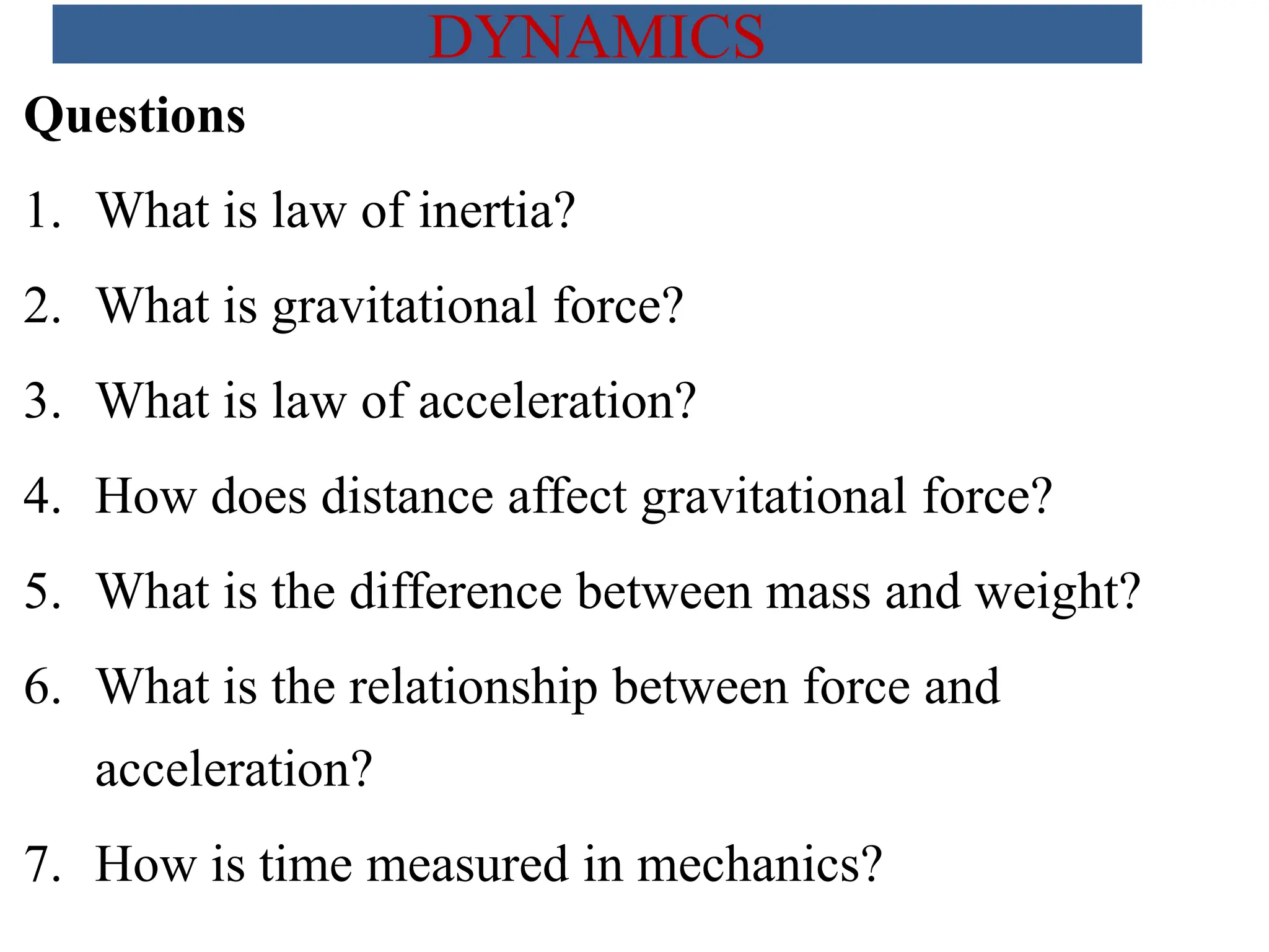 Questions
1. What is law of inertia?
2. What is gravitational force?
3. What is law of acceleration?
4. How does distance affect gravitational force?
5. What is the difference between mass and weight?
6. What is the relationship between force and
acceleration?
7. How is time measured in mechanics?
DYNAMICS
 
