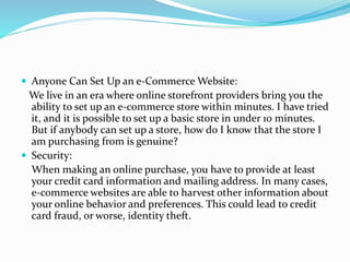  Anyone Can Set Up an e-Commerce Website:
We live in an era where online storefront providers bring you the
ability to set up an e-commerce store within minutes. I have tried
it, and it is possible to set up a basic store in under 10 minutes.
But if anybody can set up a store, how do I know that the store I
am purchasing from is genuine?
 Security:
When making an online purchase, you have to provide at least
your credit card information and mailing address. In many cases,
e-commerce websites are able to harvest other information about
your online behavior and preferences. This could lead to credit
card fraud, or worse, identity theft.
 