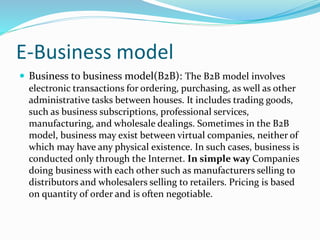 E-Business model
 Business to business model(B2B): The B2B model involves
electronic transactions for ordering, purchasing, as well as other
administrative tasks between houses. It includes trading goods,
such as business subscriptions, professional services,
manufacturing, and wholesale dealings. Sometimes in the B2B
model, business may exist between virtual companies, neither of
which may have any physical existence. In such cases, business is
conducted only through the Internet. In simple way Companies
doing business with each other such as manufacturers selling to
distributors and wholesalers selling to retailers. Pricing is based
on quantity of order and is often negotiable.
 