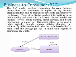 Business-to-Consumer (B2C)
The B2C model involves transactions between business
organizations and consumers. It applies to any business
organization that sells its products or services to consumers over
the Internet. These sites display product information in an
online catalog and store it in a database. The B2C model also
includes services online banking, travel services, and health
information. In simple way: Businesses selling to the general
public typically through catalogs utilizing shopping cart
software. By dollar volume, B2B takes the prize, however B2C is
really what the average Joe has in mind with regards to
ecommerce as a whole.
 